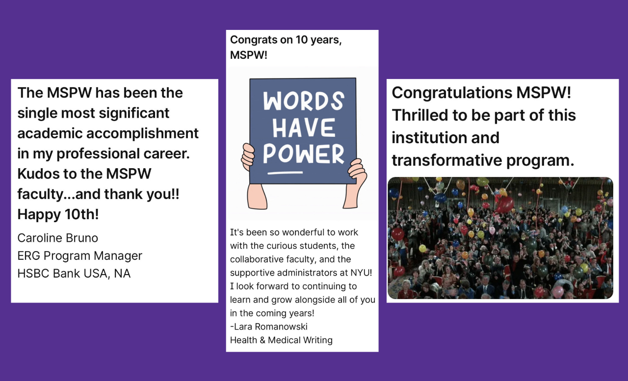 Image of three padlet messages side by side. The message on the left is from Caroline Bruno. and reads "The MSPW has been the single most significant academic accomplishment in my professional career. Kudos to the MSPW faculty...and thank you!! Happy 10th! Caroline Bruno  ERG Program Manager  HSBC Bank USA, NA". The message in the center is from Lara Romanowski. It starts with "Congrats on 10 years, MSPW!". Below this is an image of two hands holding a blue sign with the words "WORDS HAVE POWER" in white. Below the image is the text "It's been so wonderful to work with the curious students, the collaborative faculty, and the supportive administrators at NYU! I look forward to continuing to learn and grow alongside all of you in the coming years!  -Lara Romanowski  Health & Medical Writing". "The message on the right is an anonymous Padlet message which reads "Congratulations MSPW! Thrilled to be part of this institution and transformative program" below which there is an image of a crowd clapping amongst balloons.